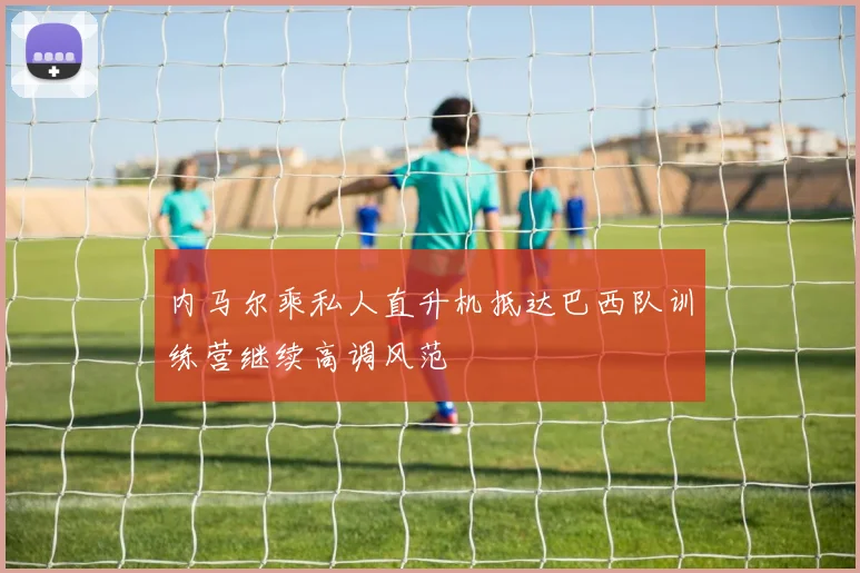 内马尔乘私人直升机抵达巴西队训练营继续高调风范