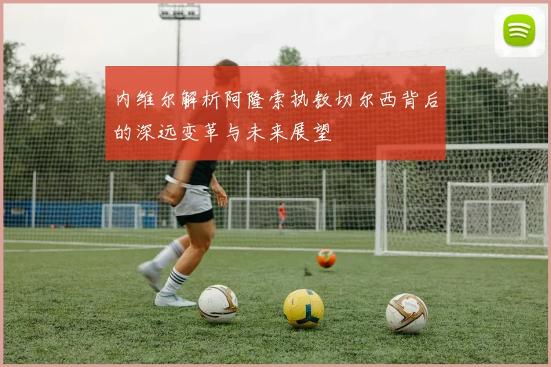 内维尔解析阿隆索执教切尔西背后的深远变革与未来展望