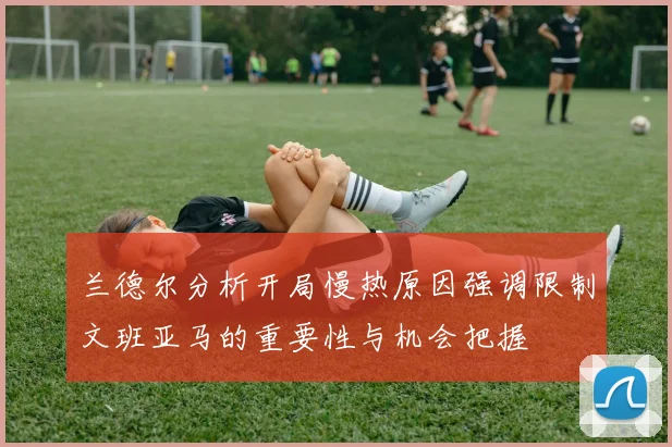 兰德尔分析开局慢热原因强调限制文班亚马的重要性与机会把握