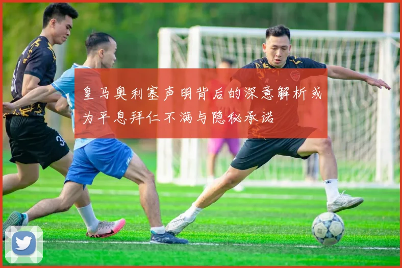 皇马奥利塞声明背后的深意解析或为平息拜仁不满与隐秘承诺