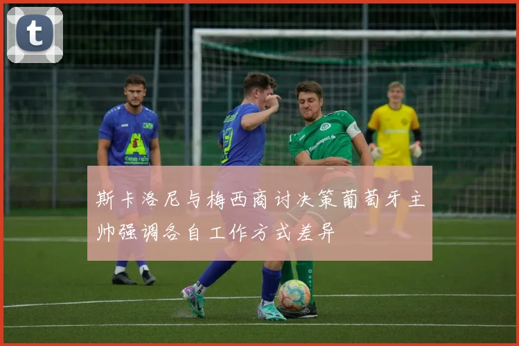 斯卡洛尼与梅西商讨决策葡萄牙主帅强调各自工作方式差异