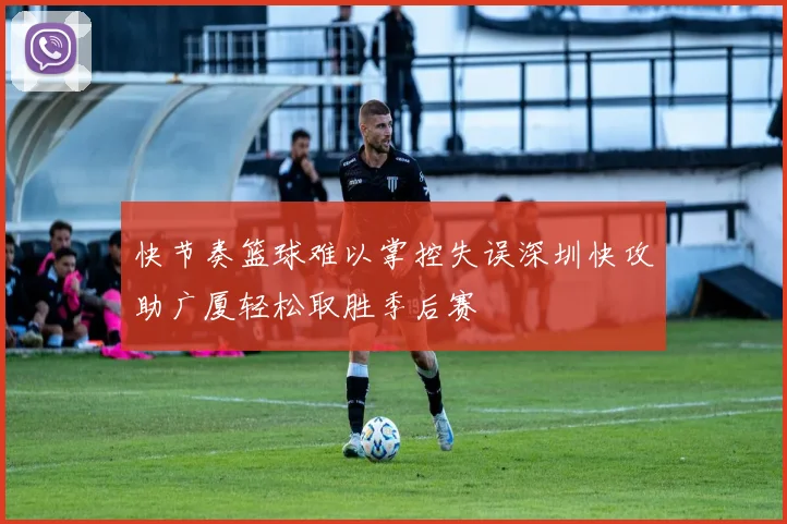 快节奏篮球难以掌控失误深圳快攻助广厦轻松取胜季后赛