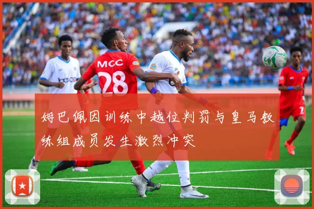姆巴佩因训练中越位判罚与皇马教练组成员发生激烈冲突