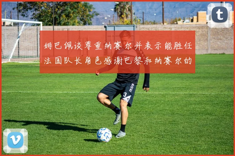 姆巴佩谈尊重纳赛尔并表示能胜任法国队长角色感谢巴黎和纳赛尔的支持