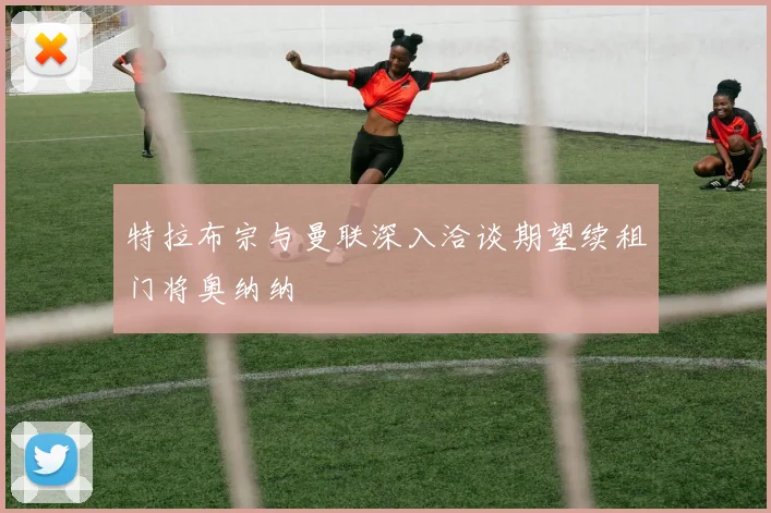 特拉布宗与曼联深入洽谈期望续租门将奥纳纳