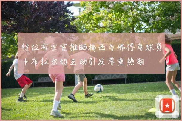 特拉布宗官推晒梅西与佛得角球员卡布拉尔的互动引发尊重热潮