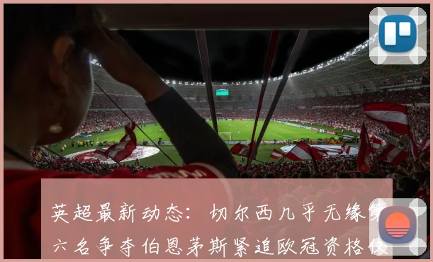 英超最新动态：切尔西几乎无缘第六名争夺伯恩茅斯紧追欧冠资格仅差三分