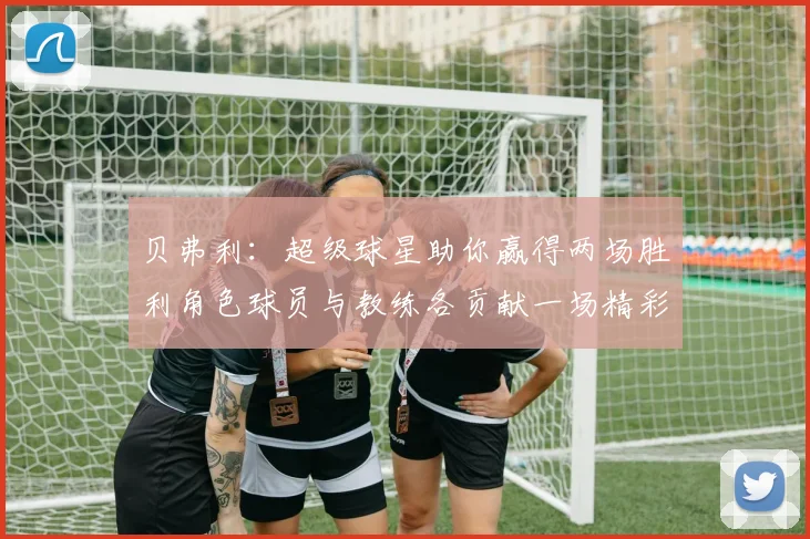 贝弗利：超级球星助你赢得两场胜利角色球员与教练各贡献一场精彩表现
