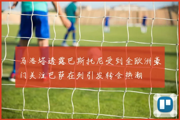 马洛塔透露巴斯托尼受到全欧洲豪门关注巴萨在列引发转会热潮