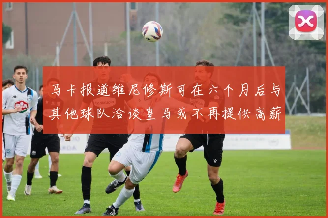 马卡报道维尼修斯可在六个月后与其他球队洽谈皇马或不再提供高薪合同