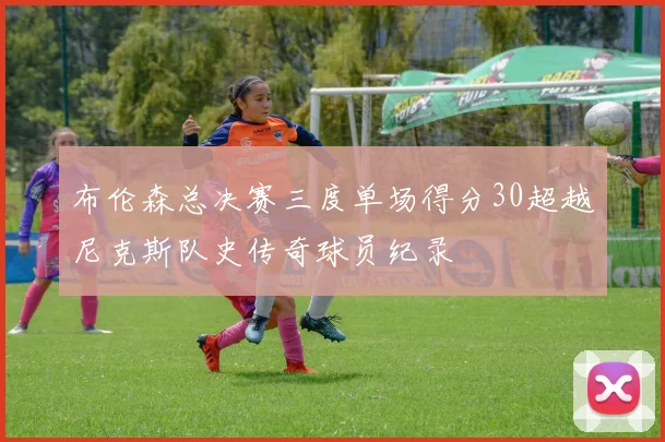 布伦森总决赛三度单场得分30超越尼克斯队史传奇球员纪录