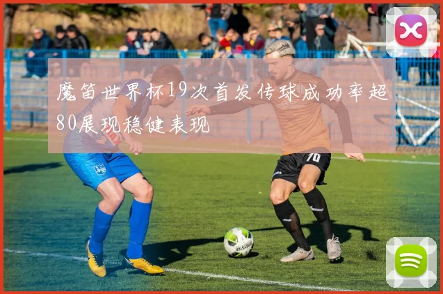 魔笛世界杯19次首发传球成功率超80展现稳健表现