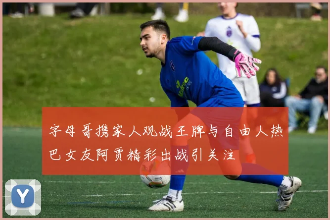字母哥携家人观战王牌与自由人热巴女友阿贾精彩出战引关注